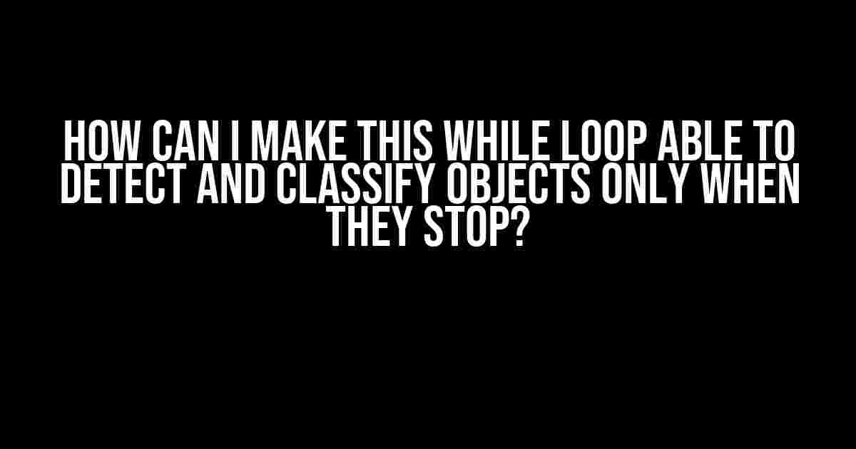 How can I make this while loop able to detect and classify objects only when they stop?