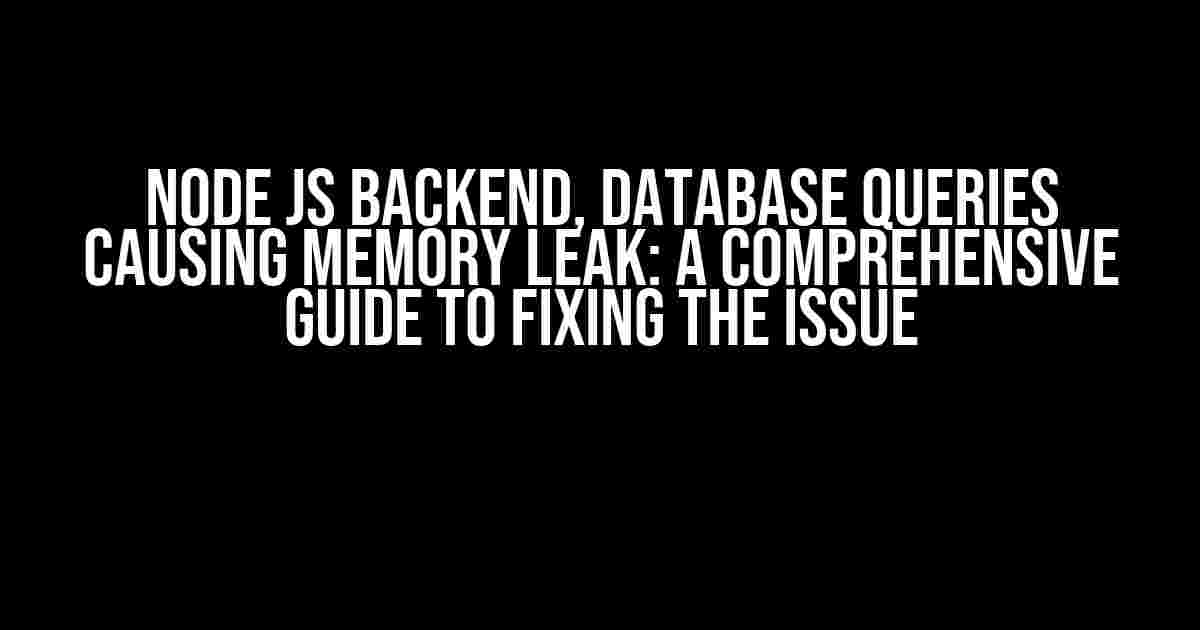 Node Js Backend, Database Queries Causing Memory Leak: A Comprehensive Guide to Fixing the Issue